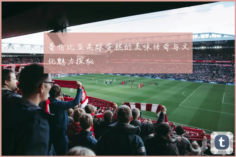 哥伦比亚足球蛋糕的美味传奇与文化魅力探秘