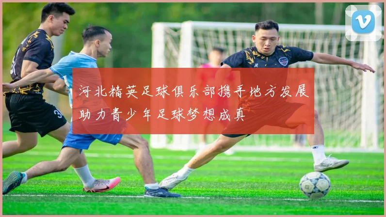 河北精英足球俱乐部携手地方发展助力青少年足球梦想成真