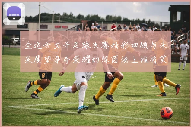 全运会女子足球决赛精彩回顾与未来展望争夺荣耀的绿茵场上谁将笑到最后