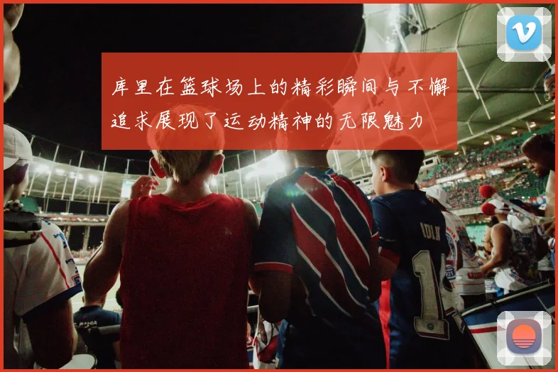 库里在篮球场上的精彩瞬间与不懈追求展现了运动精神的无限魅力