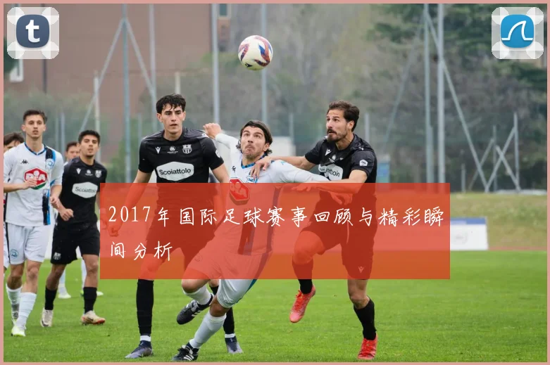 2017年国际足球赛事回顾与精彩瞬间分析