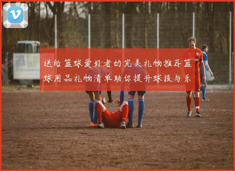 送给篮球爱好者的完美礼物推荐篮球用品礼物清单助你提升球技与乐趣